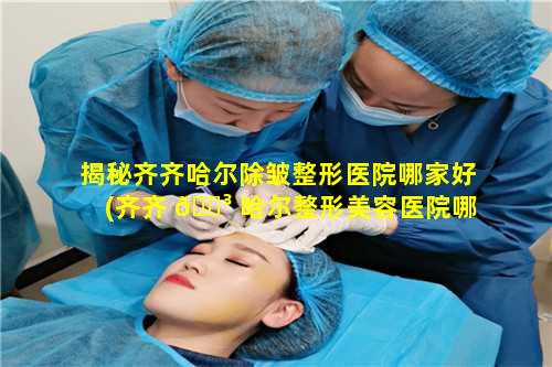 揭秘齐齐哈尔除皱整形医院哪家好(齐齐 🌳 哈尔整形美容医院哪家好)